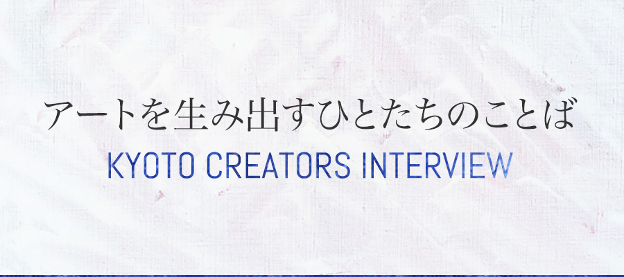 アートを生み出すひとたちのことば ～KYOTO CREATORS INTERVIEW～