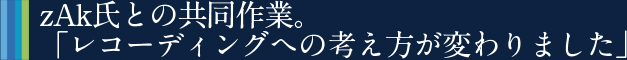 zAk氏との共同作業。「レコーディングへの考え方が変わりました」