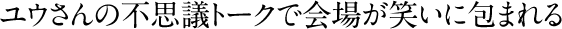 ユウさんの不思議トークで会場が笑いに包まれる
