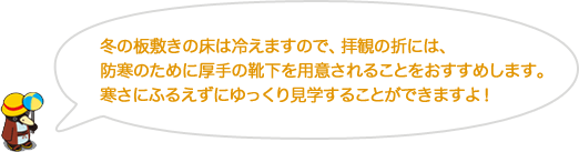 冬の板敷きの床は冷えますので、拝観の折には、防寒のために厚手の靴下を用意されることをおすすめします。寒さにふるえずにゆっくり見学することができますよ！