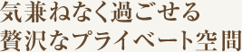 気兼ねなく過ごせる贅沢なプライベート空間