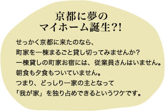 京都に夢の マイホーム誕生？！せっかく京都に来たのなら、町家を一棟まるごと貸し切ってみませんか？一棟貸しの町家お宿には、従業員さんはいません。朝食も夕食もついていません。つまり、どっしり一家の主となって「我が家」を独り占めできるというワケです。