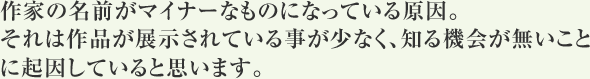 作家の名前がマイナーなものになっている原因。それは作品が展示されている事が少なく、知る機会が無いことに起因していると思います。