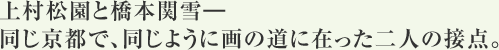 上村松園と橋本関雪―
同じ京都で、同じように画の道に在った二人の接点。