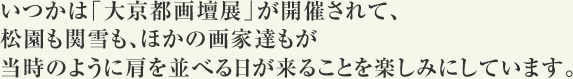 いつかは「大京都画壇展」が開催されて、松園も関雪も、ほかの画家達もが当時のように肩を並べる日が来ることを楽しみにしています。