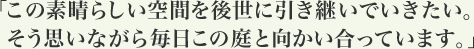 「この素晴らしい空間を後世に引き継いでいきたい。 そう思いながら毎日この庭と向かい合っています。」
