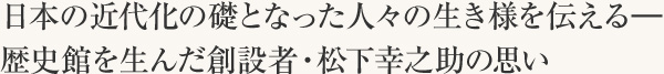 日本の近代化の礎となった人々の生き様を伝える―　歴史館を生んだ創設者・松下幸之助の思い