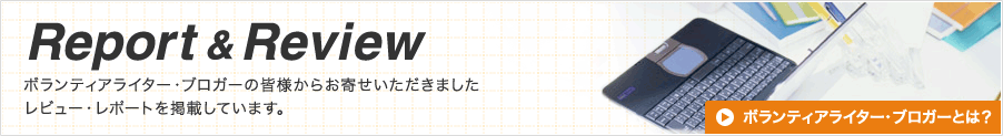 Report & Review　ボランティアライター・ブロガーの皆様からお寄せいただきました
レビュー・レポートを掲載しています。